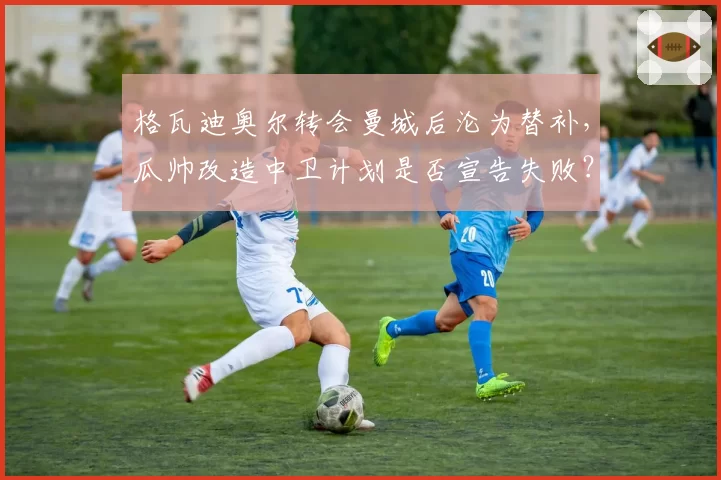 格瓦迪奥尔转会曼城后沦为替补,瓜帅改造中卫计划是否宣告失败?