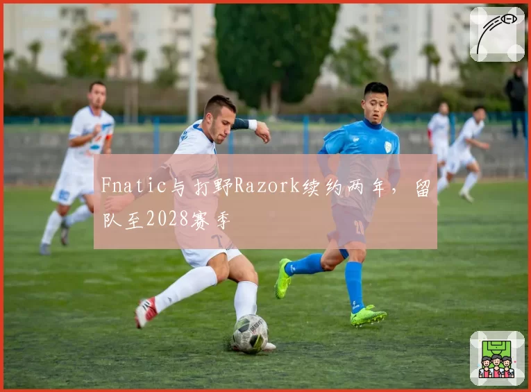 Fnatic与打野Razork续约两年，留队至2028赛季