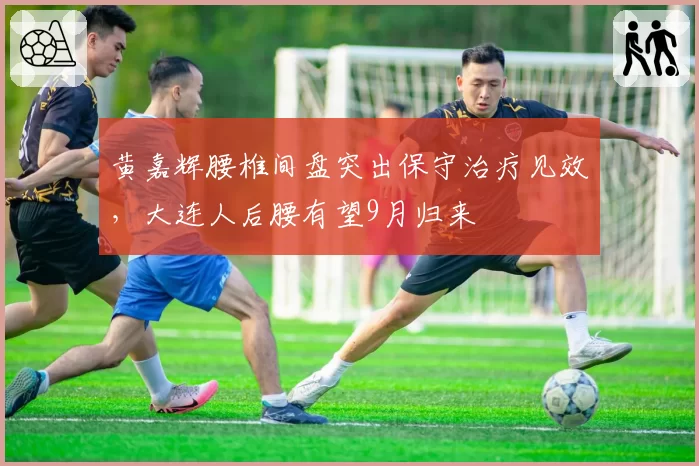 黄嘉辉腰椎间盘突出保守治疗见效,大连人后腰有望9月归来