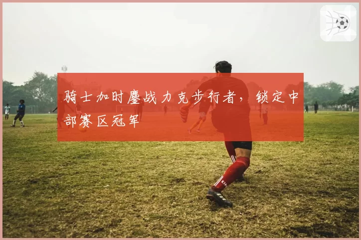 骑士加时鏖战力克步行者，锁定中部赛区冠军