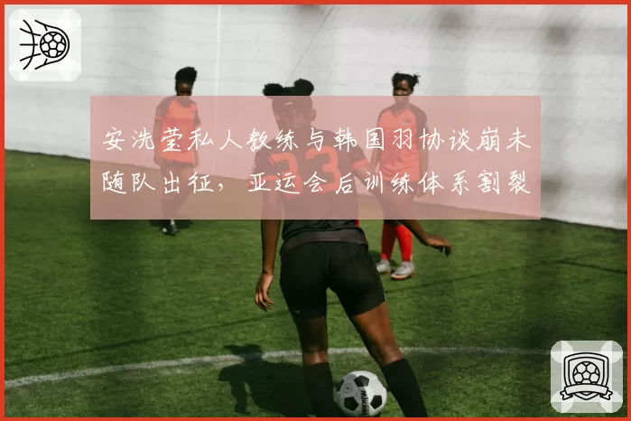 安洗莹私人教练与韩国羽协谈崩未随队出征,亚运会后训练体系割裂问题集中爆发