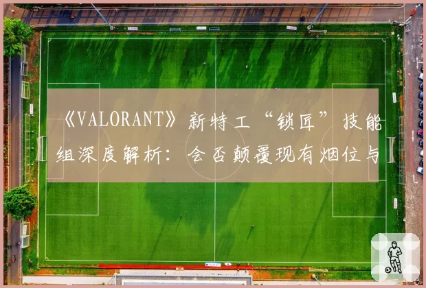 《VALORANT》新特工“锁匠”技能组深度解析:会否颠覆现有烟位与哨位的职责划分?