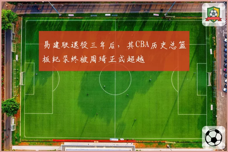 易建联退役三年后，其CBA历史总篮板纪录终被周琦正式超越