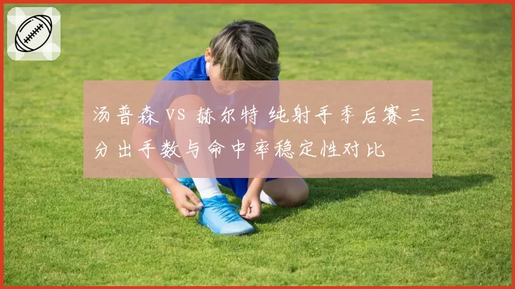 汤普森 vs 赫尔特 纯射手季后赛三分出手数与命中率稳定性对比