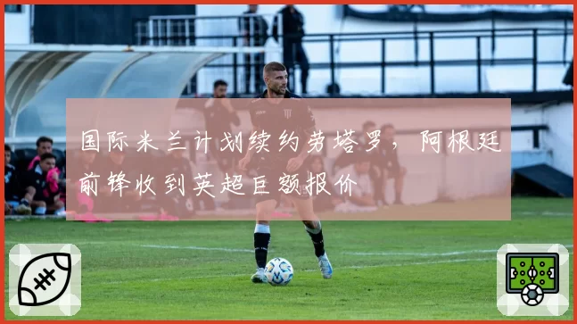 国际米兰计划续约劳塔罗,阿根廷前锋收到英超巨额报价