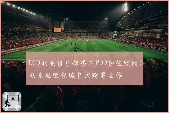 LGD电竞俱乐部签下PDD担任顾问,电竞经理领域首次跨界合作
