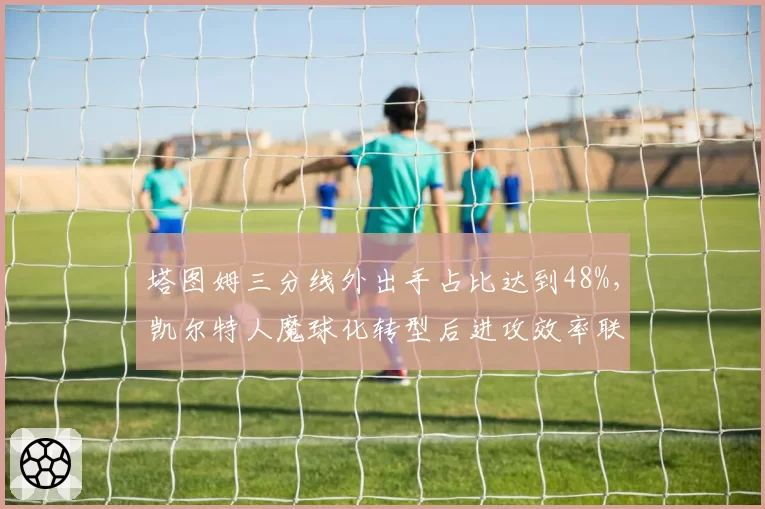 塔图姆三分线外出手占比达到48%,凯尔特人魔球化转型后进攻效率联盟第二