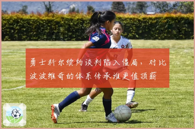 勇士科尔续约谈判陷入僵局，对比波波维奇的体系传承谁更值顶薪