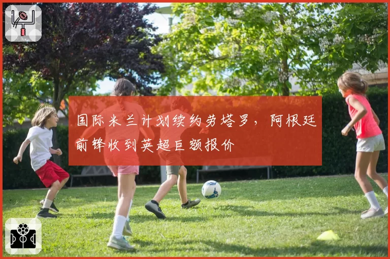 国际米兰计划续约劳塔罗,阿根廷前锋收到英超巨额报价