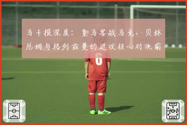马卡报深度：皇马客战马竞，贝林厄姆与格列兹曼的进攻核心对决前瞻