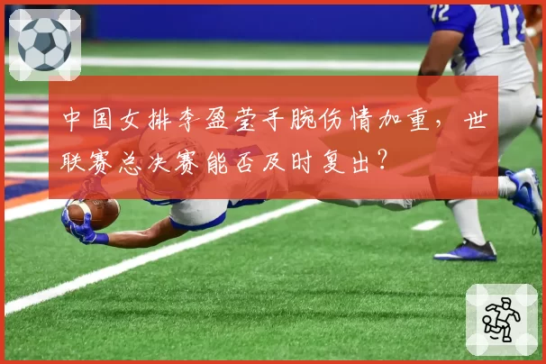 中国女排李盈莹手腕伤情加重，世联赛总决赛能否及时复出？