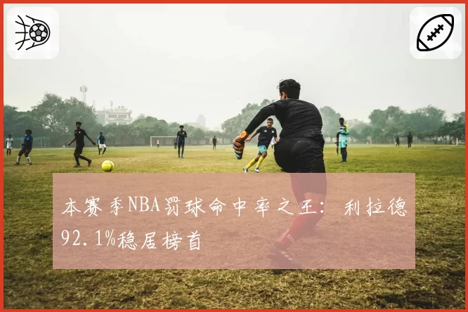 本赛季NBA罚球命中率之王:利拉德92.1%稳居榜首