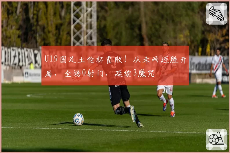 U19国足土伦杯首败！从未两连胜开局，全场0射门，延续3魔咒