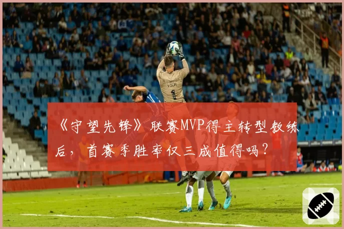 《守望先锋》联赛MVP得主转型教练后，首赛季胜率仅三成值得吗？