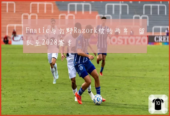 Fnatic与打野Razork续约两年，留队至2028赛季