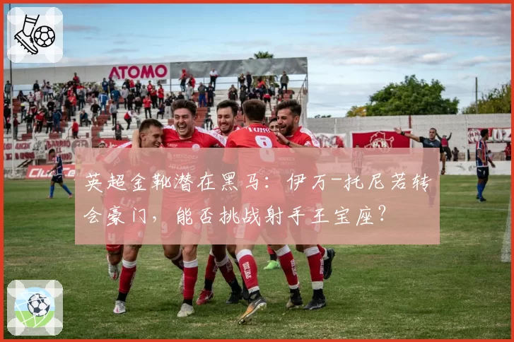 英超金靴潜在黑马：伊万-托尼若转会豪门，能否挑战射手王宝座？