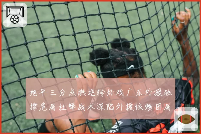 绝平三分点燃逆转好戏广东外援独撑危局杜锋战术深陷外援依赖困局