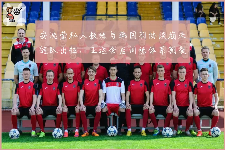 安洗莹私人教练与韩国羽协谈崩未随队出征,亚运会后训练体系割裂问题集中爆发