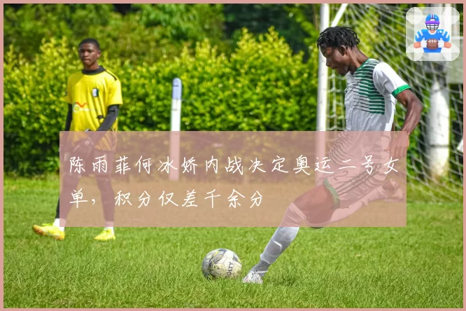 陈雨菲何冰娇内战决定奥运二号女单,积分仅差千余分