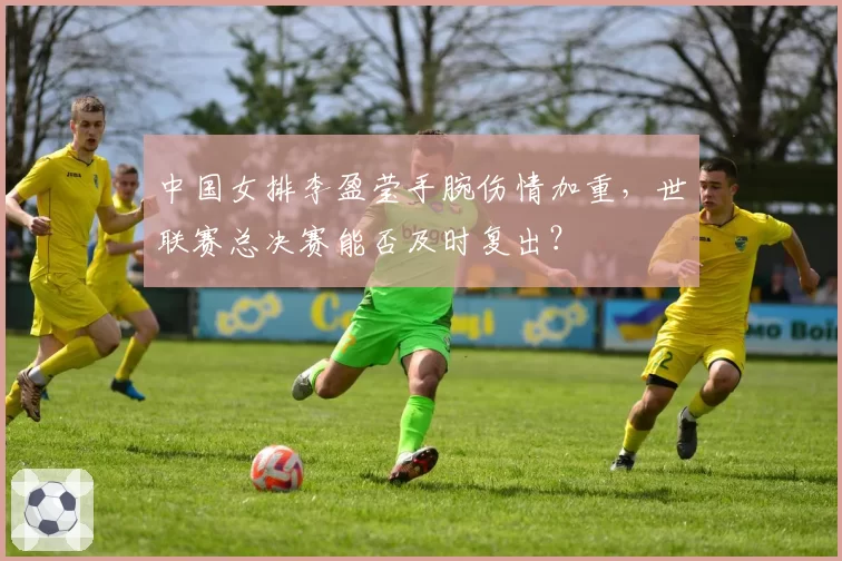 中国女排李盈莹手腕伤情加重，世联赛总决赛能否及时复出？