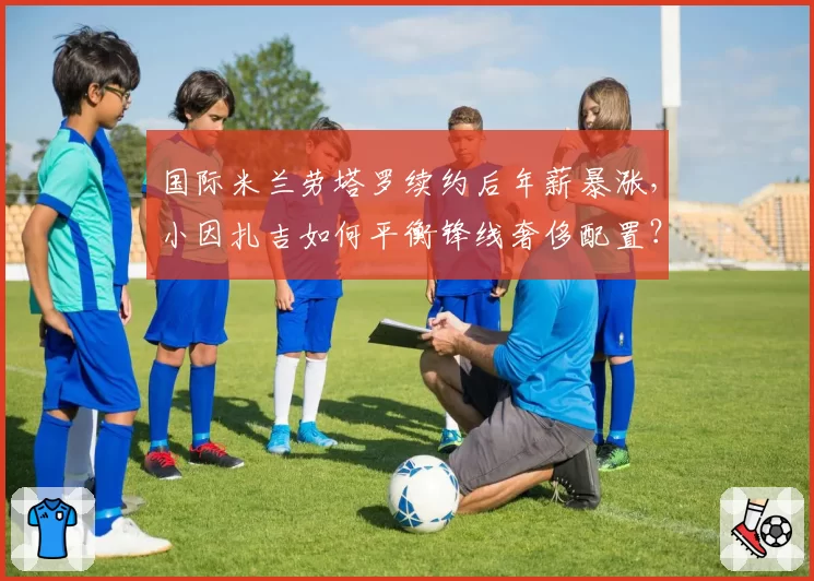 国际米兰劳塔罗续约后年薪暴涨，小因扎吉如何平衡锋线奢侈配置？