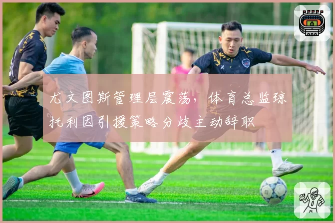 尤文图斯管理层震荡,体育总监琼托利因引援策略分歧主动辞职