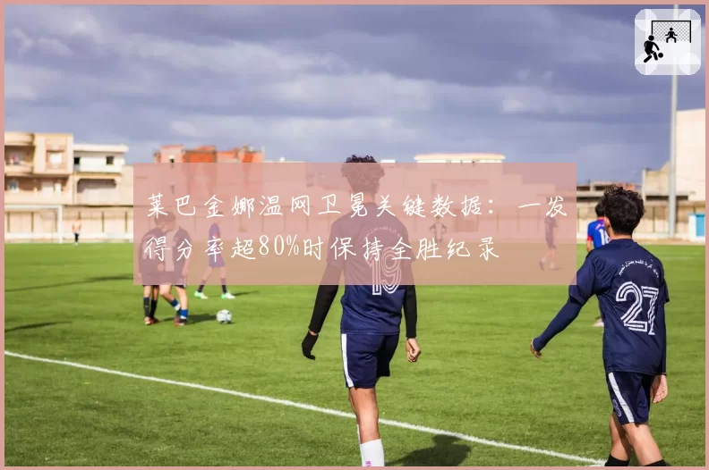 莱巴金娜温网卫冕关键数据:一发得分率超80%时保持全胜纪录
