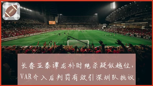 长春亚泰谭龙补时绝杀疑似越位,VAR介入后判罚有效引深圳队抗议
