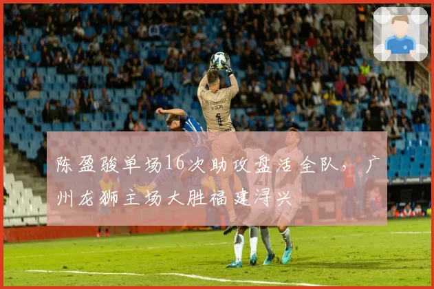 陈盈骏单场16次助攻盘活全队,广州龙狮主场大胜福建浔兴