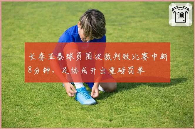 长春亚泰球员围攻裁判致比赛中断8分钟,足协或开出重磅罚单