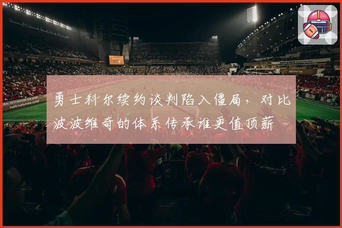 勇士科尔续约谈判陷入僵局，对比波波维奇的体系传承谁更值顶薪