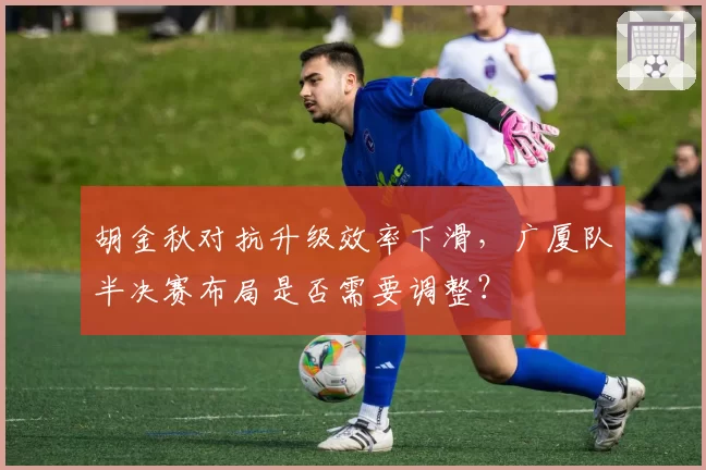 胡金秋对抗升级效率下滑,广厦队半决赛布局是否需要调整?