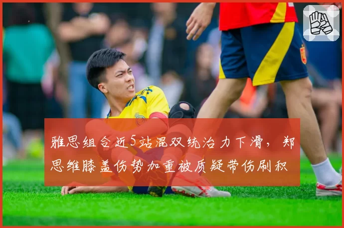 雅思组合近5站混双统治力下滑，郑思维膝盖伤势加重被质疑带伤刷积分