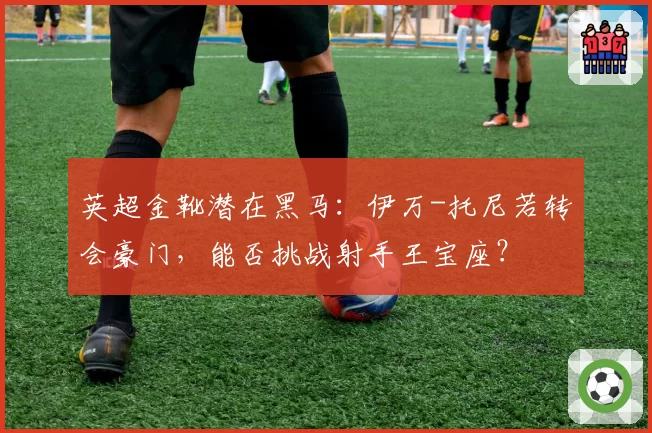 英超金靴潜在黑马：伊万-托尼若转会豪门，能否挑战射手王宝座？