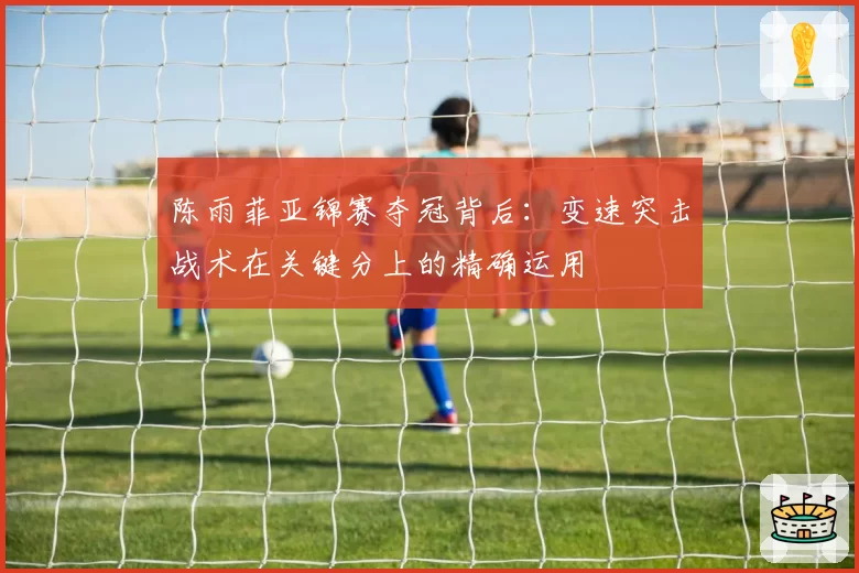 陈雨菲亚锦赛夺冠背后:变速突击战术在关键分上的精确运用