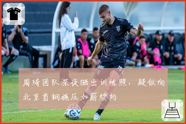 周琦团队深夜晒出训练照，疑似向北京首钢施压加薪续约