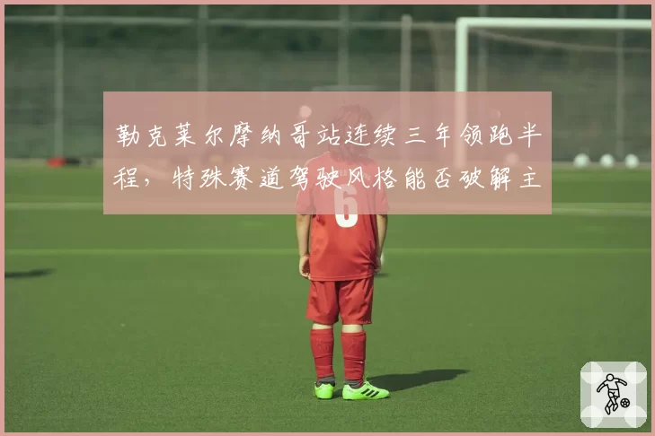 勒克莱尔摩纳哥站连续三年领跑半程,特殊赛道驾驶风格能否破解主场冠军魔咒