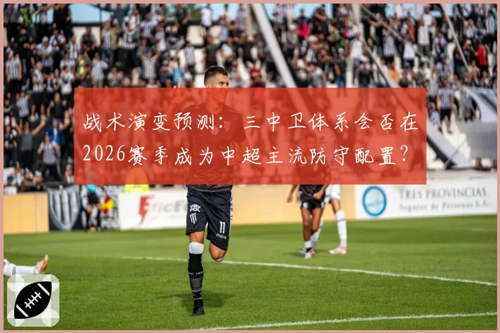 战术演变预测:三中卫体系会否在2026赛季成为中超主流防守配置?
