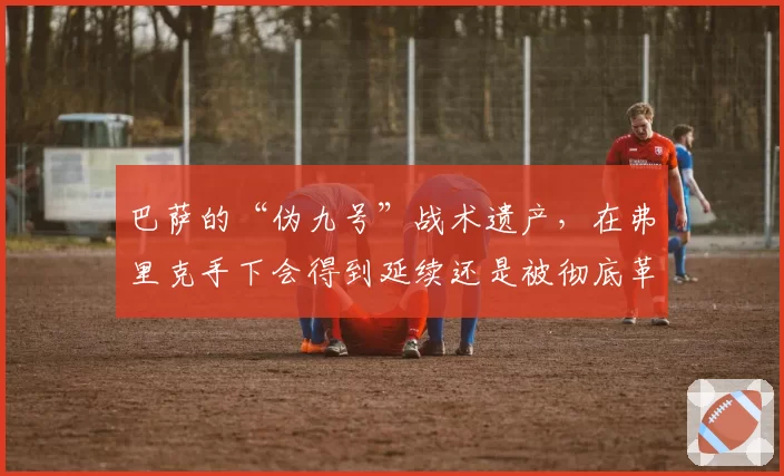 巴萨的“伪九号”战术遗产,在弗里克手下会得到延续还是被彻底革新?