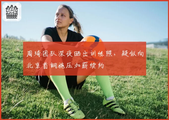 周琦团队深夜晒出训练照，疑似向北京首钢施压加薪续约