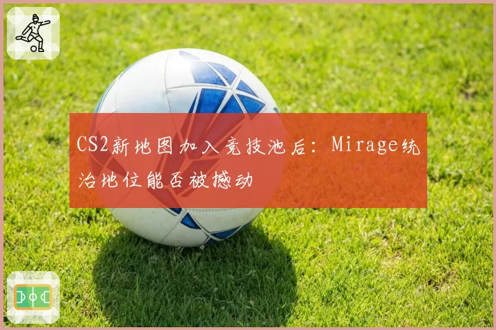CS2新地图加入竞技池后:Mirage统治地位能否被撼动