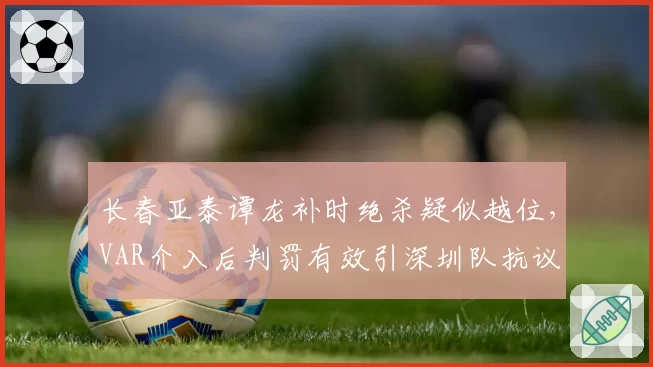 长春亚泰谭龙补时绝杀疑似越位,VAR介入后判罚有效引深圳队抗议