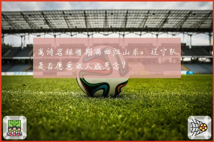 高诗岩租借期满回归山东,辽宁队是否愿意放人成悬念?