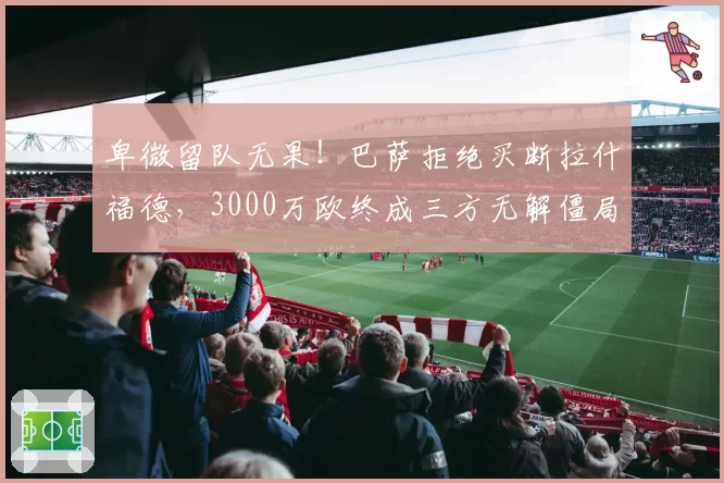 卑微留队无果!巴萨拒绝买断拉什福德,3000万欧终成三方无解僵局