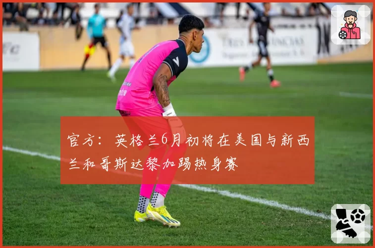 官方:英格兰6月初将在美国与新西兰和哥斯达黎加踢热身赛