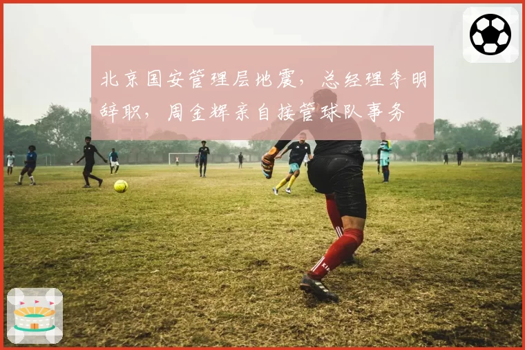 北京国安管理层地震，总经理李明辞职，周金辉亲自接管球队事务
