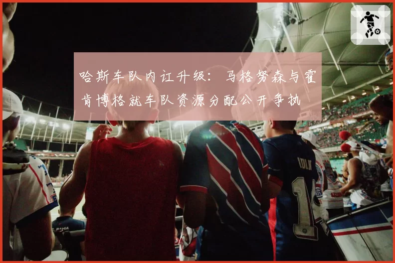 哈斯车队内讧升级：马格努森与霍肯博格就车队资源分配公开争执