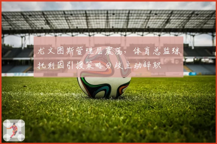 尤文图斯管理层震荡,体育总监琼托利因引援策略分歧主动辞职