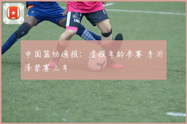 中国篮协通报:虚报年龄参赛 李沂泽禁赛三年