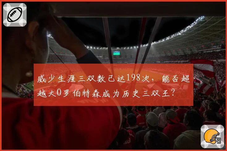 威少生涯三双数已达198次,能否超越大O罗伯特森成为历史三双王?